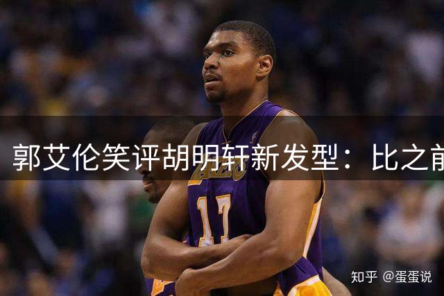 郭艾伦笑评胡明轩新发型：比之前圆寸造型更显帅气